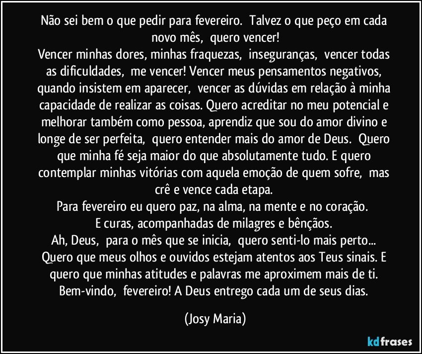 Não sei bem o que pedir para fevereiro.  Talvez o que peço em cada novo mês,  quero vencer!
Vencer minhas dores, minhas fraquezas,  inseguranças,  vencer todas as dificuldades,  me vencer! Vencer meus pensamentos negativos, quando insistem em aparecer,  vencer as dúvidas em relação à minha capacidade de realizar as coisas. Quero acreditar no meu potencial e melhorar também como pessoa, aprendiz que sou do amor divino e longe de ser perfeita,  quero entender mais do amor de Deus.  Quero que minha fé seja maior do que absolutamente tudo. E quero contemplar minhas vitórias com aquela emoção de quem sofre,  mas crê e vence cada etapa. 
Para fevereiro eu quero paz, na alma, na mente e no coração.  
E curas, acompanhadas de milagres e bênçãos. 
Ah, Deus,  para o mês que se inicia,  quero senti-lo mais perto... Quero que meus olhos e ouvidos estejam atentos aos Teus sinais. E quero que minhas atitudes e palavras me aproximem mais de ti. 
Bem-vindo,  fevereiro! A Deus entrego cada um de seus dias. (Josy Maria)