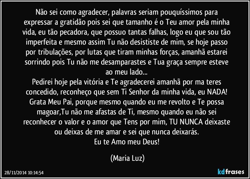 Não sei como agradecer, palavras seriam pouquíssimos para expressar a gratidão pois sei que tamanho é o Teu amor pela minha vida, eu tão pecadora, que possuo tantas falhas, logo eu que sou tão imperfeita e mesmo assim Tu não desististe de mim, se hoje passo por tribulações, por lutas que tiram minhas forças, amanhã estarei sorrindo pois Tu não me desamparastes e Tua graça sempre esteve ao meu lado... 
Pedirei hoje pela vitória e Te agradecerei amanhã por ma teres concedido, reconheço que sem Ti Senhor da minha vida, eu NADA! 
Grata Meu Pai, porque mesmo quando eu me revolto e Te possa magoar,Tu não me afastas de Ti, mesmo quando eu não sei reconhecer o valor e o amor que Tens por mim, TU NUNCA deixaste ou deixas de me amar e sei que nunca deixarás. 
Eu te Amo meu Deus! (Maria Luz)