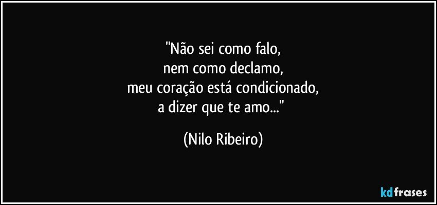 "Não sei como falo,
nem como declamo,
meu coração está condicionado,
a dizer que te amo..." (Nilo Ribeiro)