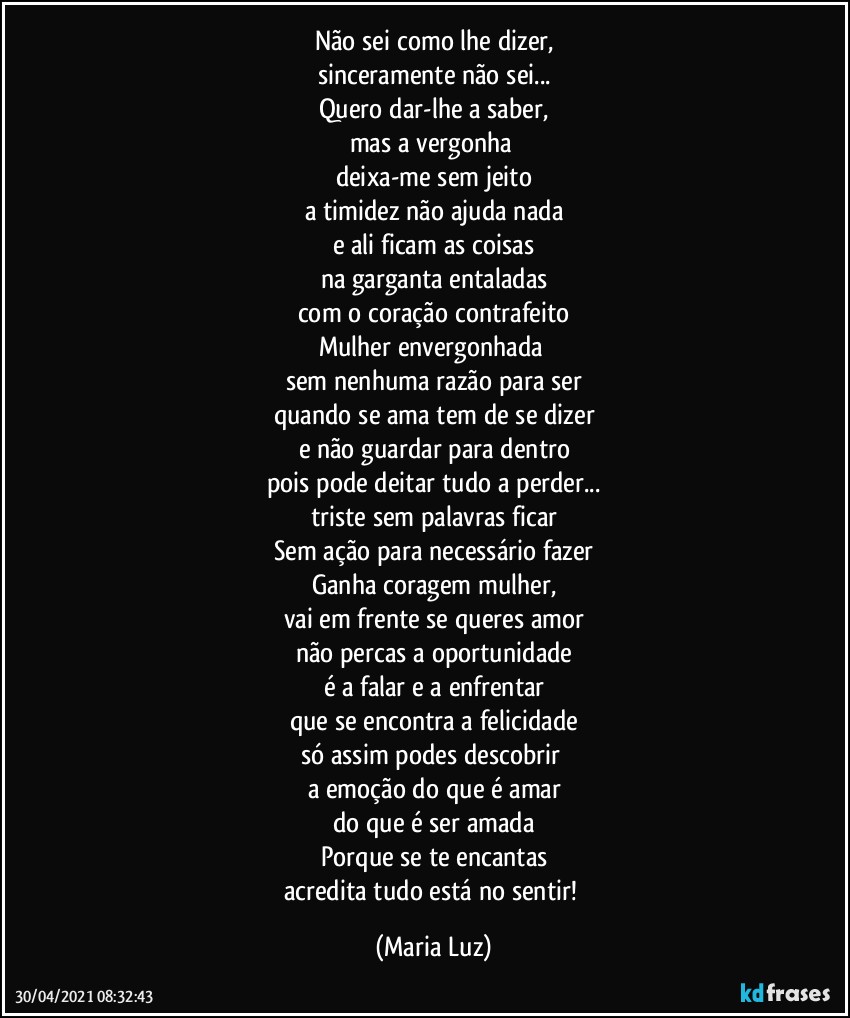 Não sei como lhe dizer,
sinceramente não sei...
Quero dar-lhe a saber,
mas a vergonha 
deixa-me sem jeito
a timidez não ajuda nada
e ali ficam as coisas
na garganta entaladas
com o coração contrafeito
Mulher envergonhada 
sem nenhuma razão para ser
quando se ama tem de se dizer
e não guardar para dentro
pois pode deitar tudo a perder...
triste sem palavras ficar
Sem ação para necessário fazer
Ganha coragem mulher,
vai em frente se queres amor
não percas a oportunidade
é a falar e a enfrentar
que se encontra a felicidade
só assim podes descobrir 
a emoção do que é amar
do que é ser amada
Porque se te encantas
acredita tudo está no sentir! (Maria Luz)