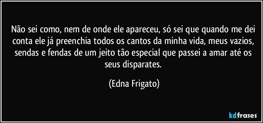 Não sei como, nem de onde ele apareceu, só sei que quando me dei conta ele já preenchia todos os cantos da minha vida, meus vazios, sendas e fendas de um jeito tão especial que passei a amar até os seus disparates. (Edna Frigato)