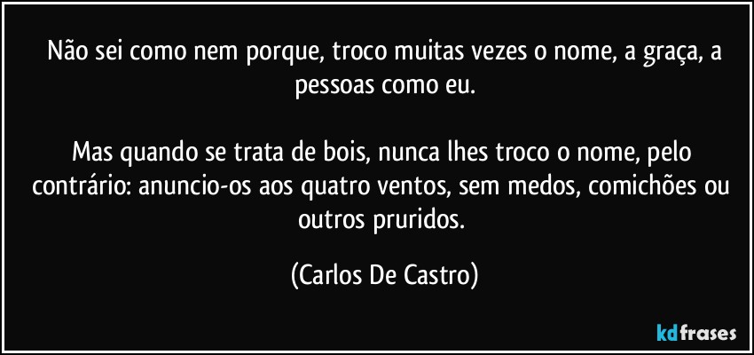 ⁠Não sei como nem porque, troco muitas vezes o nome, a graça, a pessoas como eu.

Mas quando se trata de bois, nunca lhes troco o nome, pelo contrário: anuncio-os aos quatro ventos, sem medos, comichões ou outros pruridos. (Carlos De Castro)