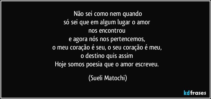 Não sei como nem quando
só sei que em algum lugar o amor 
nos encontrou 
e agora nós nos pertencemos, 
o meu coração é seu, o seu coração é meu,  
o destino quis assim 
Hoje somos poesia que o amor escreveu. (Sueli Matochi)