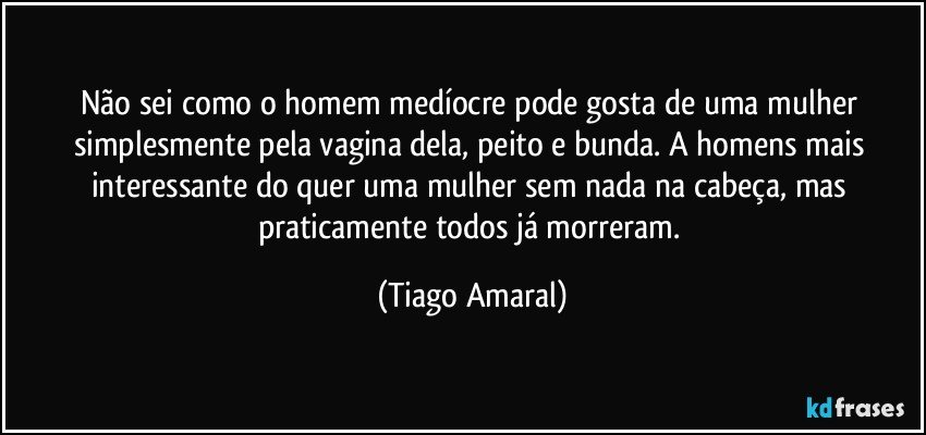 Não sei como o homem medíocre pode gosta de uma mulher simplesmente pela vagina dela, peito e bunda. A homens mais interessante do quer uma mulher sem nada na cabeça, mas praticamente todos já morreram. (Tiago Amaral)