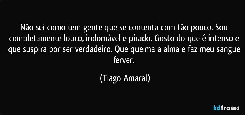 Não sei como tem gente que se contenta com tão pouco. Sou completamente louco, indomável e pirado. Gosto do que é intenso e que suspira por ser verdadeiro. Que queima a alma e faz meu sangue ferver. (Tiago Amaral)