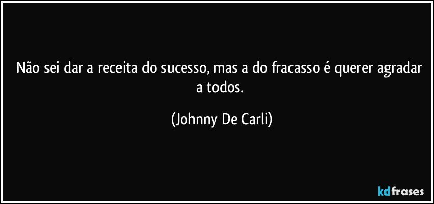 Não sei dar a receita do sucesso, mas a do fracasso é querer agradar a todos. (Johnny De Carli)