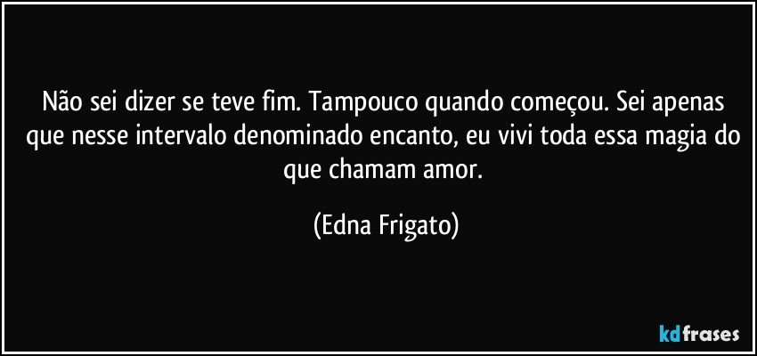 Não sei dizer se teve fim. Tampouco quando começou. Sei apenas que nesse intervalo denominado encanto,  eu vivi toda essa magia do que chamam amor. (Edna Frigato)