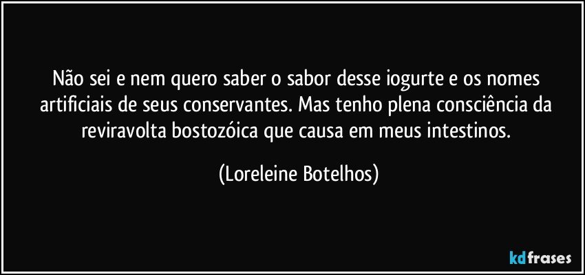 Não sei e nem quero saber o sabor desse iogurte e os nomes artificiais de seus conservantes. Mas tenho plena consciência da reviravolta bostozóica que causa em meus intestinos. (Loreleine Botelhos)