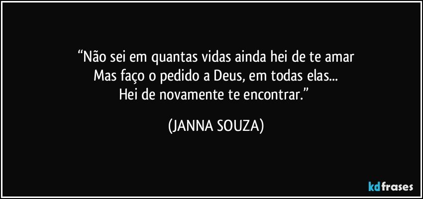 “Não sei em quantas vidas ainda hei de te amar
Mas faço o pedido a Deus, em todas elas...
Hei de novamente te encontrar.” (JANNA SOUZA)