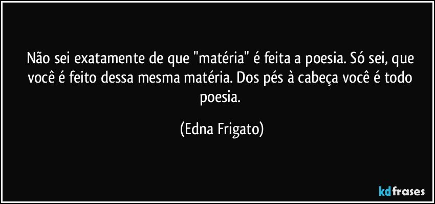 Não sei exatamente de que "matéria" é feita a poesia. Só sei, que você é feito dessa mesma matéria. Dos pés à cabeça você é todo poesia. (Edna Frigato)