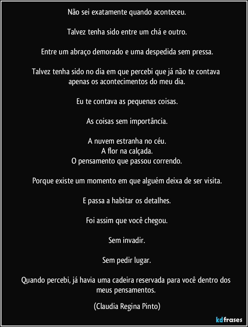 Não sei exatamente quando aconteceu.

Talvez tenha sido entre um chá e outro.

Entre um abraço demorado e uma despedida sem pressa.

Talvez tenha sido no dia em que percebi que já não te contava apenas os acontecimentos do meu dia.

Eu te contava as pequenas coisas.

As coisas sem importância.

A nuvem estranha no céu.
A flor na calçada.
O pensamento que passou correndo.

Porque existe um momento em que alguém deixa de ser visita.

E passa a habitar os detalhes.

Foi assim que você chegou.

Sem invadir.

Sem pedir lugar.

Quando percebi, já havia uma cadeira reservada para você dentro dos meus pensamentos. (Claudia Regina Pinto)