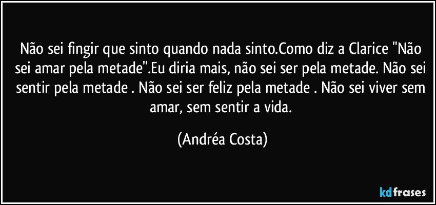 Não sei fingir que sinto quando nada sinto.Como diz a Clarice "Não sei amar pela metade".Eu diria mais, não sei ser pela metade. Não sei sentir pela metade . Não sei ser feliz pela metade . Não sei viver sem amar, sem sentir a vida. (Andréa Costa)