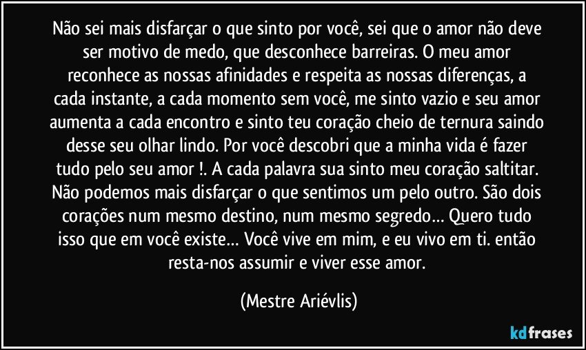 Não sei mais disfarçar o que sinto por você, sei que o amor não deve ser motivo de medo,  que desconhece barreiras. O meu amor reconhece as nossas afinidades e respeita as nossas diferenças, a cada instante, a cada momento sem você, me sinto vazio e seu amor aumenta a cada encontro e sinto teu coração cheio de ternura saindo desse seu olhar lindo. Por você descobri que a minha vida é fazer tudo pelo seu amor !. A cada palavra sua sinto meu coração saltitar. Não podemos mais disfarçar o que sentimos um pelo outro.  São dois corações num mesmo destino, num mesmo segredo… Quero tudo isso que em você existe… Você vive em mim, e eu vivo em ti. então resta-nos assumir e viver esse amor. (Mestre Ariévlis)