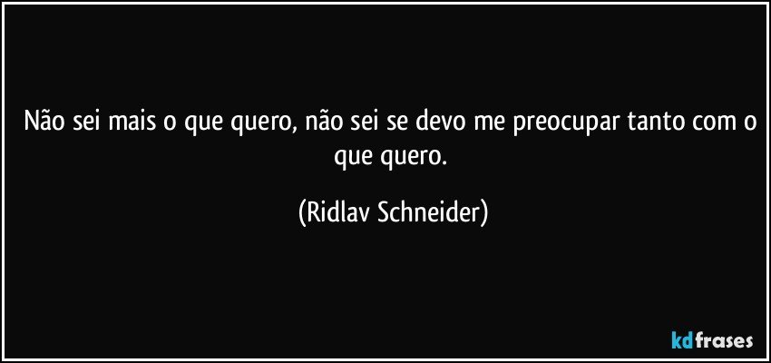 Não sei mais o que quero, não sei se devo me preocupar tanto com o que quero. (Ridlav Schneider)