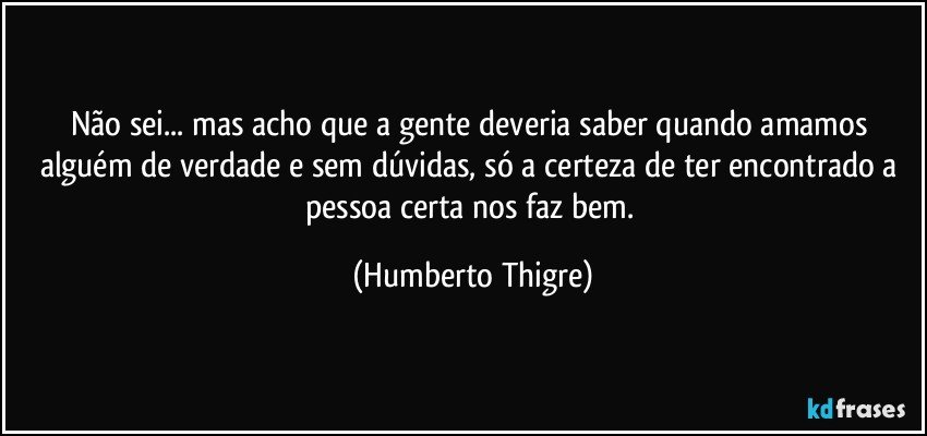 Não sei... mas acho que a gente deveria saber quando amamos alguém de verdade e sem dúvidas, só a certeza de ter encontrado a pessoa certa nos faz bem. (Humberto Thigre)