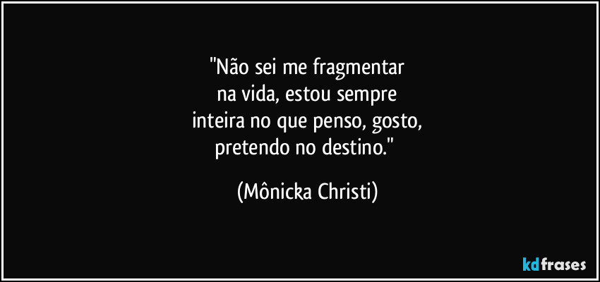 "Não sei me fragmentar
na vida, estou sempre
inteira no que penso, gosto,
pretendo no destino." (Mônicka Christi)