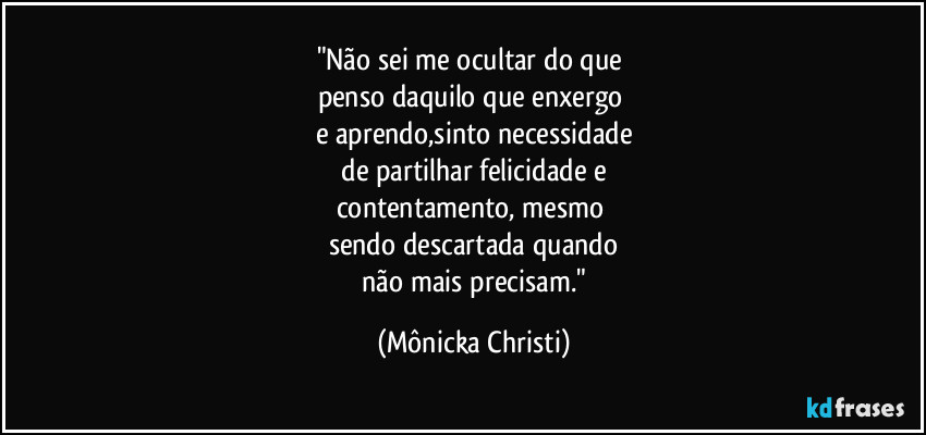 "Não sei me ocultar do que 
penso daquilo que enxergo 
e aprendo,sinto necessidade
 de partilhar felicidade e 
contentamento, mesmo 
sendo descartada quando
 não mais precisam." (Mônicka Christi)