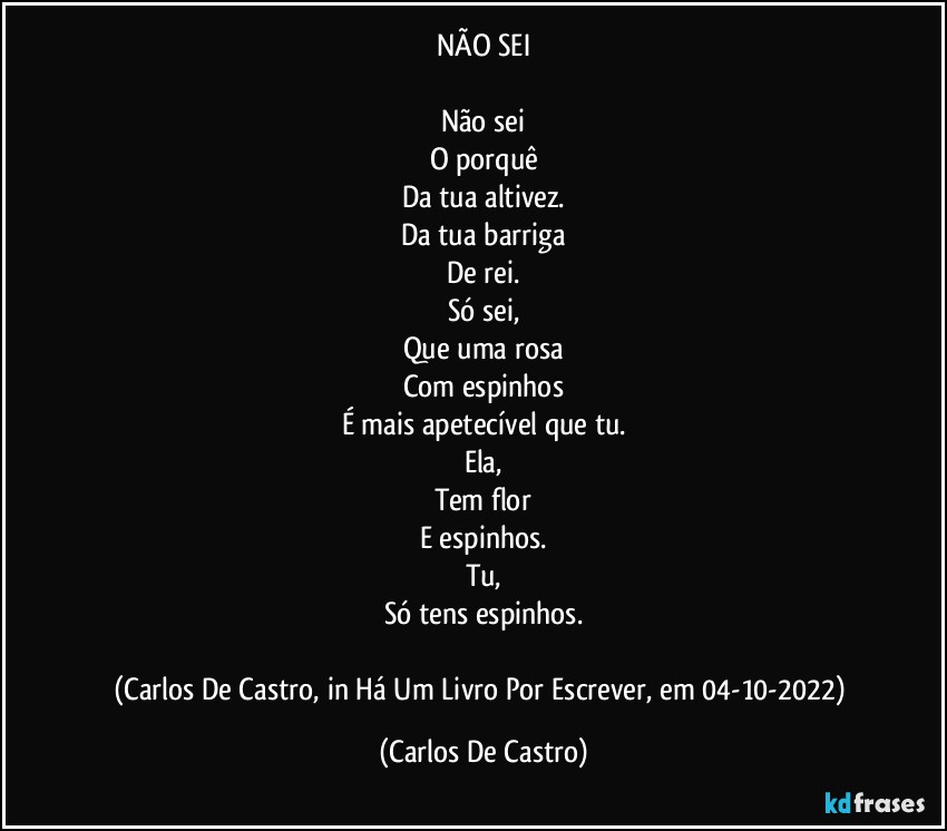 NÃO SEI

Não sei
O porquê
Da tua altivez.
Da tua barriga
De rei.
Só sei,
Que uma rosa
Com espinhos
É mais apetecível que tu.
Ela,
Tem flor
E espinhos.
Tu,
Só tens espinhos.

(Carlos De Castro, in Há Um Livro Por Escrever, em 04-10-2022) (Carlos De Castro)