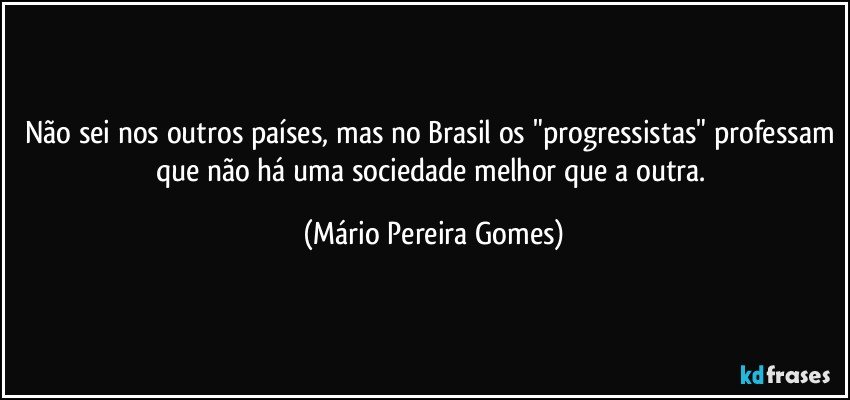 Não sei nos outros países, mas no Brasil os "progressistas" professam que não há uma sociedade melhor que a outra. (Mário Pereira Gomes)