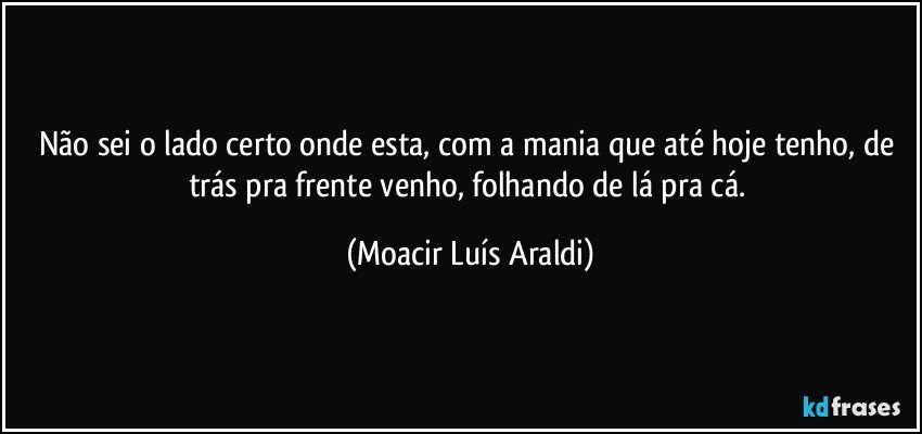 Não sei o lado certo onde esta, com a mania que até hoje tenho, de trás pra frente venho, folhando de lá pra cá. (Moacir Luís Araldi)