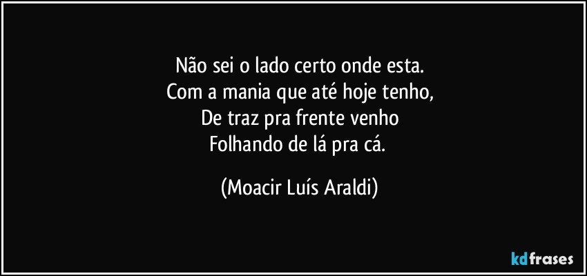 Não sei o lado certo onde esta.
Com a mania que até hoje tenho,
De traz pra frente venho
Folhando de lá pra cá. (Moacir Luís Araldi)