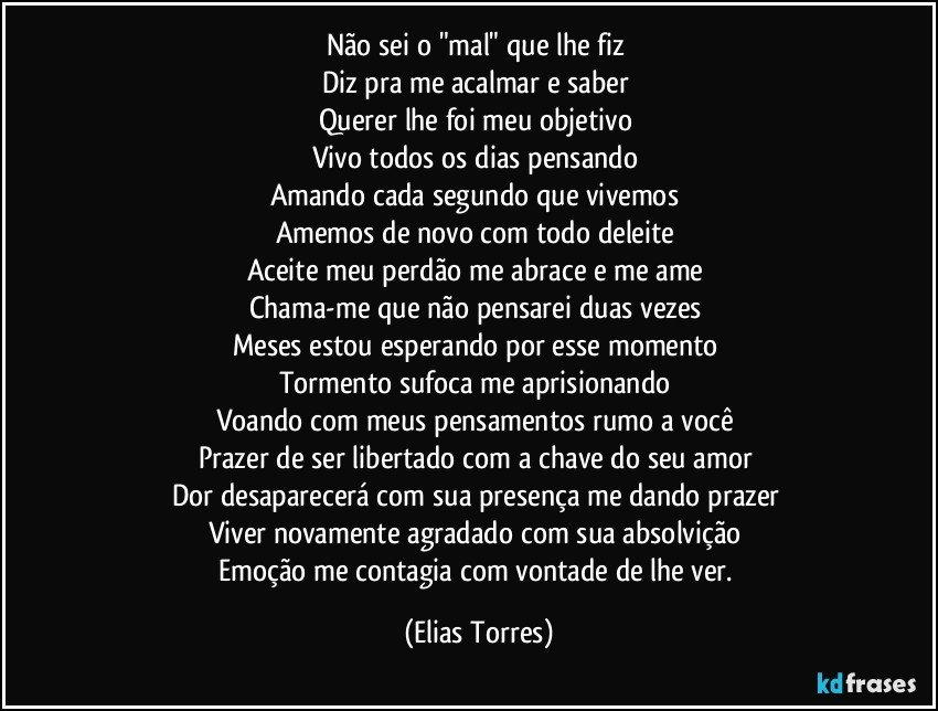 Não sei o "mal" que lhe fiz 
Diz pra me acalmar e saber 
Querer lhe foi meu objetivo 
Vivo todos os dias pensando 
Amando cada segundo que vivemos 
Amemos de novo com todo deleite 
Aceite meu perdão me abrace e me ame  
Chama-me que não pensarei duas vezes 
Meses estou esperando por esse momento 
Tormento sufoca me aprisionando   
Voando com meus pensamentos rumo a você 
Prazer de ser libertado com a chave do seu amor 
Dor desaparecerá com sua presença me dando prazer 
Viver novamente agradado com sua absolvição 
Emoção me contagia com vontade de lhe ver. (Elias Torres)