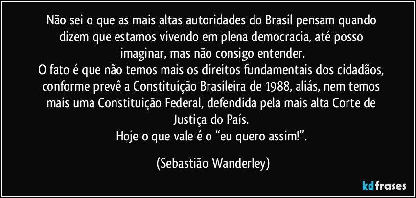 Não sei o que as mais altas autoridades do Brasil pensam quando dizem que estamos vivendo em plena democracia, até posso imaginar, mas não consigo entender.
O fato é que não temos mais os direitos fundamentais dos cidadãos, conforme prevê a Constituição Brasileira de 1988, aliás, nem temos mais uma Constituição Federal, defendida pela mais alta Corte de Justiça do País. 
Hoje o que vale é o “eu quero assim!”. (Sebastião Wanderley)