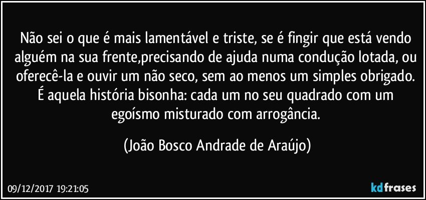 Não sei o que é mais lamentável e triste, se é fingir que está vendo alguém na sua frente,precisando de ajuda numa condução lotada, ou oferecê-la e ouvir um não seco, sem ao menos um simples obrigado. É aquela história bisonha: cada um no seu quadrado com um egoísmo misturado com arrogância. (João Bosco Andrade de Araújo)