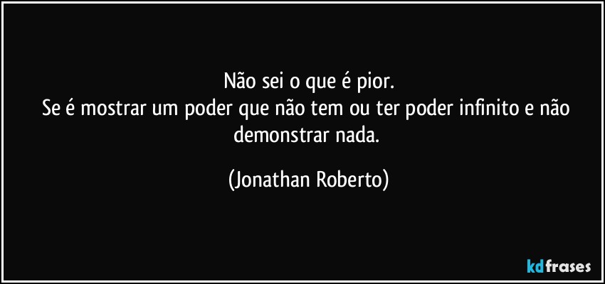 Não sei o que é pior.
Se é mostrar um poder que não tem ou ter poder infinito e não demonstrar nada. (Jonathan Roberto)