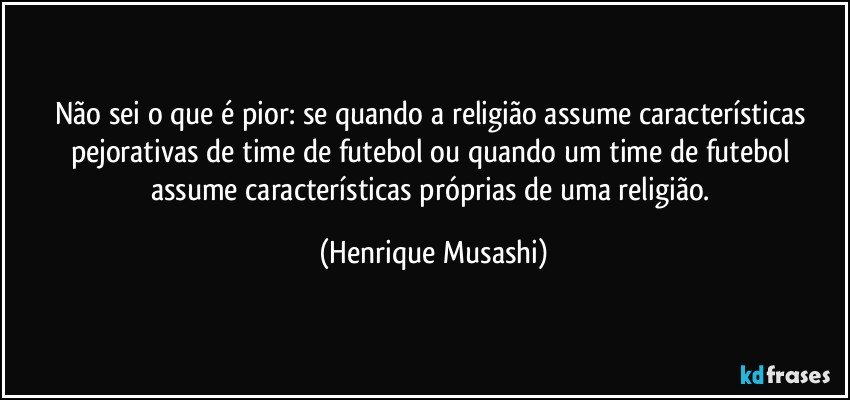 Não sei o que é pior: se quando a religião assume características pejorativas de time de futebol ou quando um time de futebol assume características próprias de uma religião. (Henrique Musashi)