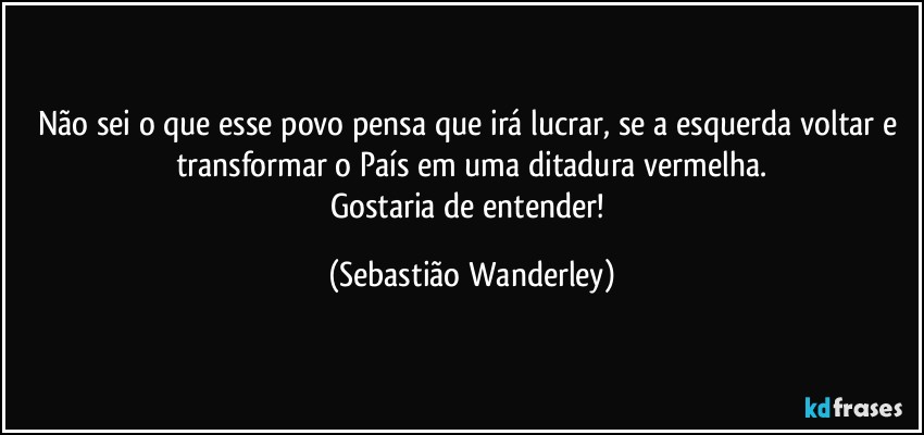 Não sei o que esse povo pensa que irá lucrar, se a esquerda voltar e transformar o País em uma ditadura vermelha.
Gostaria de entender! (Sebastião Wanderley)