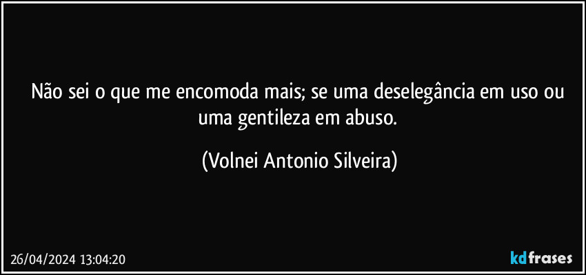 Não sei o que me encomoda mais; se uma deselegância em uso ou uma gentileza em abuso. (Volnei Antonio Silveira)