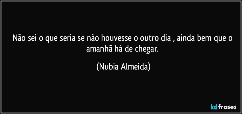 Não sei o que seria se não houvesse o outro dia , ainda bem que o amanhã há de chegar. (Nubia Almeida)