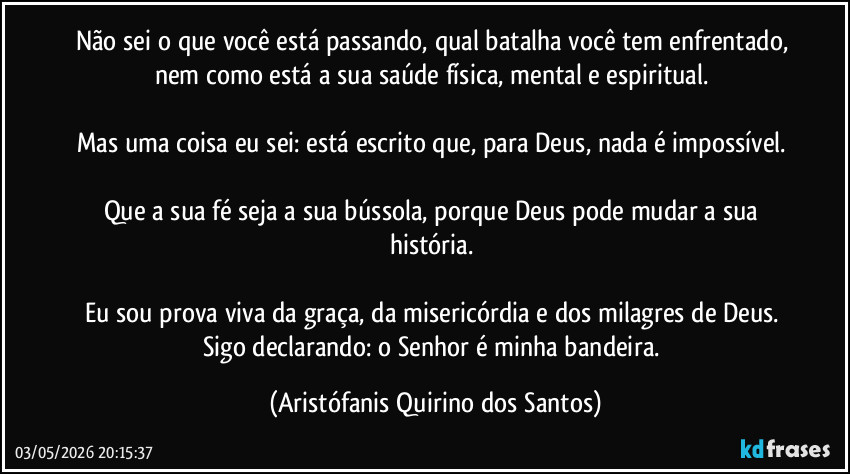 Não sei o que você está passando, qual batalha você tem enfrentado, nem como está a sua saúde física, mental e espiritual.‎

Mas uma coisa eu sei: está escrito que, para Deus, nada é impossível.‎

Que a sua fé seja a sua bússola, porque Deus pode mudar a sua história.‎

Eu sou prova viva da graça, da misericórdia e dos milagres de Deus. Sigo declarando: o Senhor é minha bandeira. (Aristófanis Quirino dos Santos)