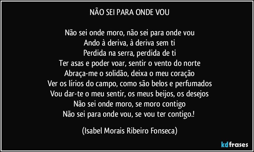 NÃO SEI PARA ONDE VOU

Não sei onde moro, não sei para onde vou
Ando à deriva, à deriva sem ti
Perdida na serra, perdida de ti
Ter asas e poder voar, sentir o vento do norte
Abraça-me o solidão, deixa o meu coração
Ver os lírios do campo, como são belos e perfumados
Vou dar-te o meu sentir, os meus beijos, os desejos
Não sei onde moro, se moro contigo
Não sei para onde vou, se vou ter contigo.! (Isabel Morais Ribeiro Fonseca)