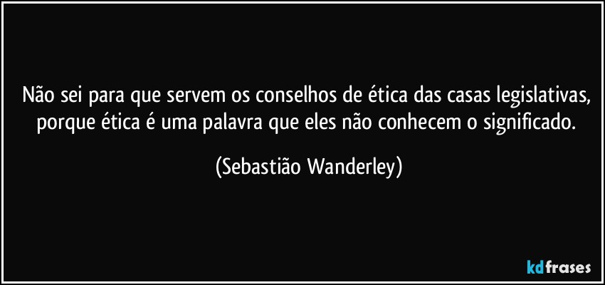 Não sei para que servem os conselhos de ética das casas legislativas, porque ética é uma palavra que eles não conhecem o significado. (Sebastião Wanderley)