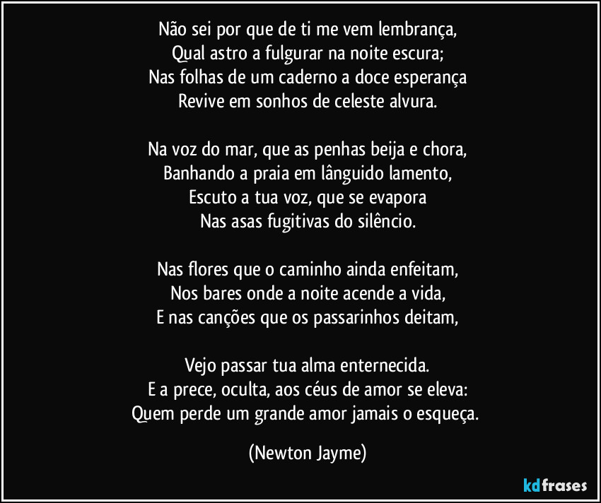 Não sei por que de ti me vem lembrança,
Qual astro a fulgurar na noite escura;
Nas folhas de um caderno a doce esperança
Revive em sonhos de celeste alvura.

Na voz do mar, que as penhas beija e chora,
Banhando a praia em lânguido lamento,
Escuto a tua voz, que se evapora
Nas asas fugitivas do silêncio.

Nas flores que o caminho ainda enfeitam,
Nos bares onde a noite acende a vida,
E nas canções que os passarinhos deitam,

Vejo passar tua alma enternecida.
E a prece, oculta, aos céus de amor se eleva:
Quem perde um grande amor jamais o esqueça. (Newton Jayme)
