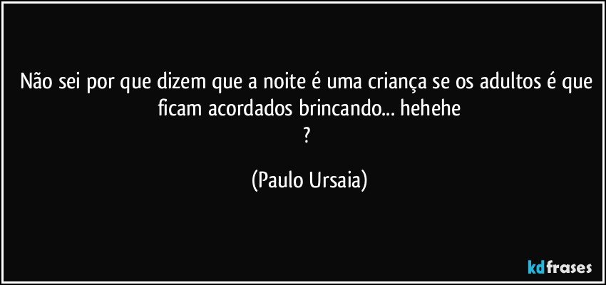 Não sei por que dizem que a noite é uma criança se os adultos é que ficam acordados brincando... hehehe
? (Paulo Ursaia)