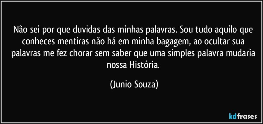 Não sei por que duvidas das minhas palavras. Sou tudo aquilo que conheces mentiras não há em minha bagagem, ao ocultar sua palavras me fez chorar sem saber que uma simples palavra mudaria nossa História. (Junio Souza)