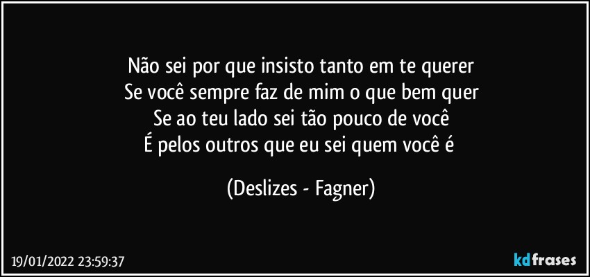 Não sei por que insisto tanto em te querer
Se você sempre faz de mim o que bem quer
Se ao teu lado sei tão pouco de você
É pelos outros que eu sei quem você é (Deslizes - Fagner)