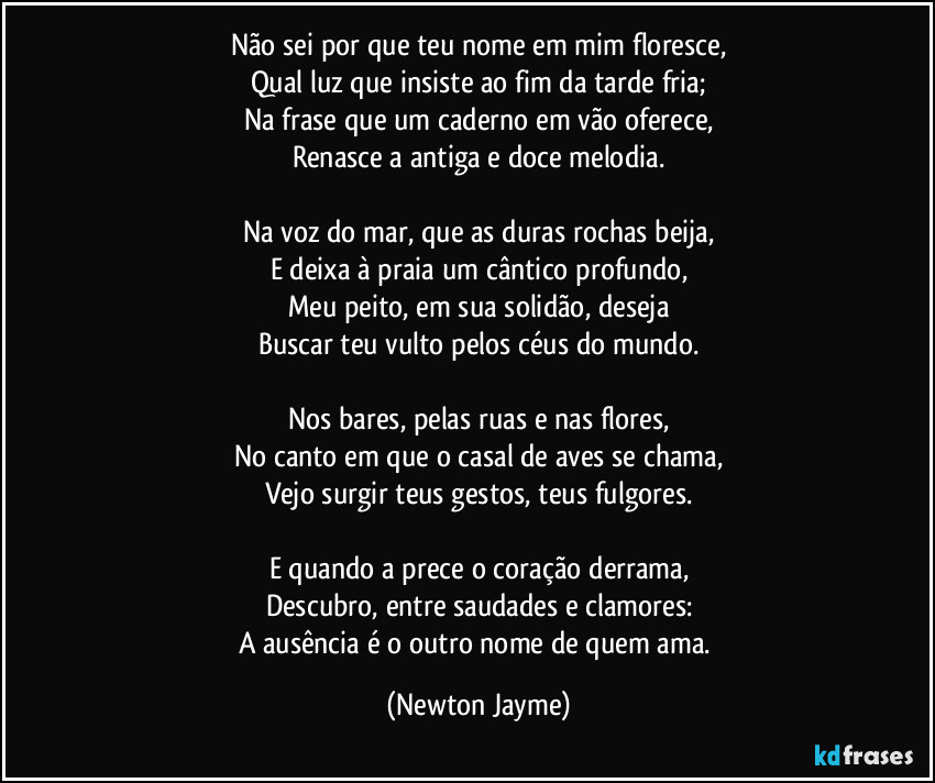 Não sei por que teu nome em mim floresce,
Qual luz que insiste ao fim da tarde fria;
Na frase que um caderno em vão oferece,
Renasce a antiga e doce melodia.

Na voz do mar, que as duras rochas beija,
E deixa à praia um cântico profundo,
Meu peito, em sua solidão, deseja
Buscar teu vulto pelos céus do mundo.

Nos bares, pelas ruas e nas flores,
No canto em que o casal de aves se chama,
Vejo surgir teus gestos, teus fulgores.

E quando a prece o coração derrama,
Descubro, entre saudades e clamores:
A ausência é o outro nome de quem ama. (Newton Jayme)