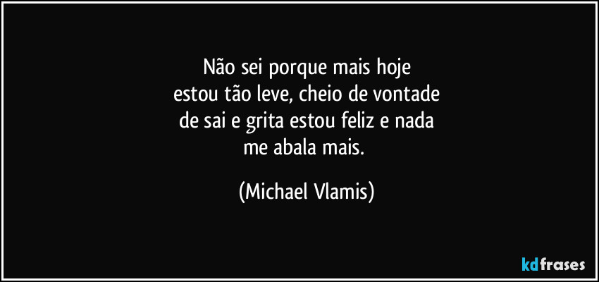 Não sei porque mais hoje
estou tão leve, cheio de vontade
de sai e grita estou feliz e nada
me abala mais. (Michael Vlamis)
