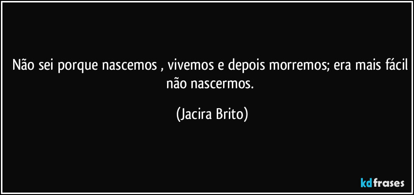 Não sei porque nascemos , vivemos e depois morremos; era mais fácil não nascermos. (Jacira Brito)