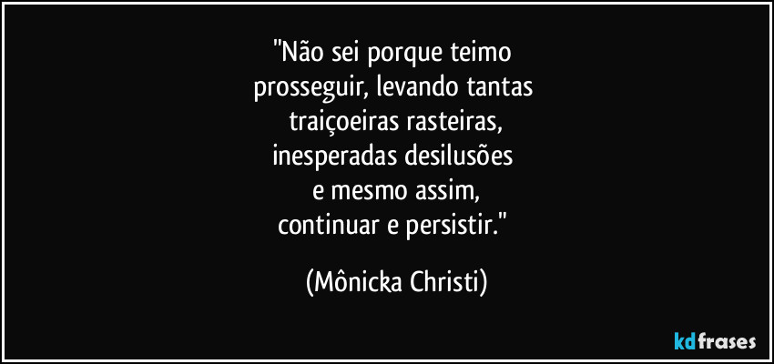 "Não sei porque teimo 
prosseguir, levando tantas 
traiçoeiras rasteiras,
inesperadas desilusões 
e mesmo assim,
continuar e persistir." (Mônicka Christi)