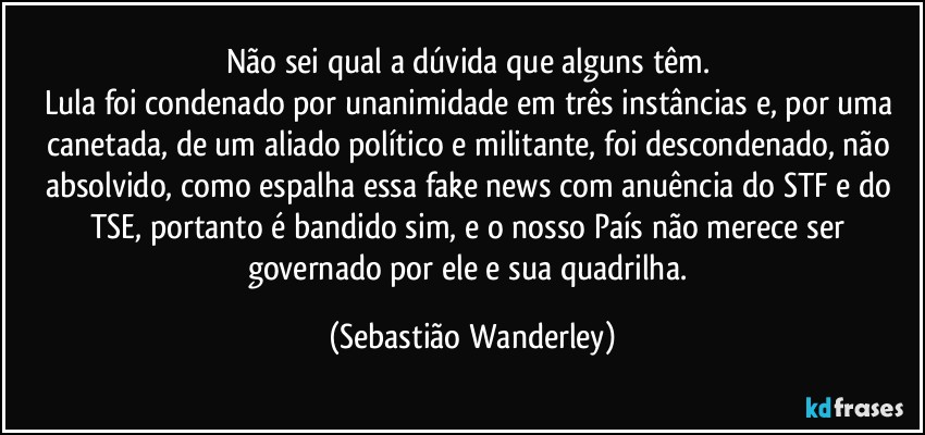 Não sei qual a dúvida que alguns têm. 
Lula foi condenado por unanimidade em três instâncias e, por uma canetada, de um aliado político e militante, foi descondenado, não absolvido, como espalha essa fake news com anuência do STF e do TSE, portanto é bandido sim, e o nosso País não merece ser governado por ele e sua quadrilha. (Sebastião Wanderley)