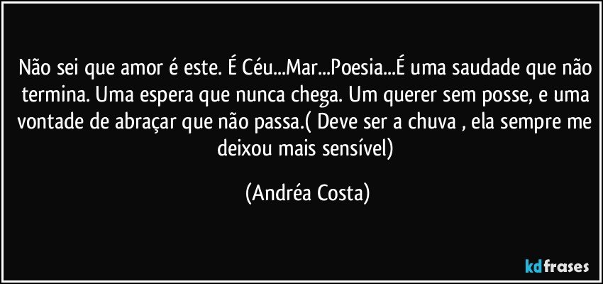 Não sei que amor é este. É Céu...Mar...Poesia...É uma saudade que não termina. Uma espera que nunca chega. Um querer sem posse, e uma vontade de abraçar que não passa.( Deve ser a chuva , ela sempre me deixou mais sensível) (Andréa Costa)