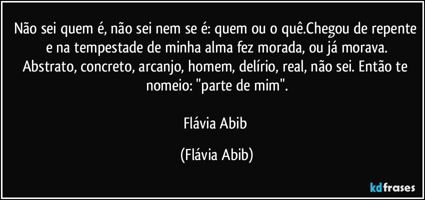 Não sei quem é, não sei nem se é: quem ou o quê.Chegou de repente e na tempestade de minha alma fez morada, ou já morava.
Abstrato, concreto, arcanjo, homem, delírio, real, não sei. Então te nomeio: "parte de mim".

Flávia Abib (Flávia Abib)