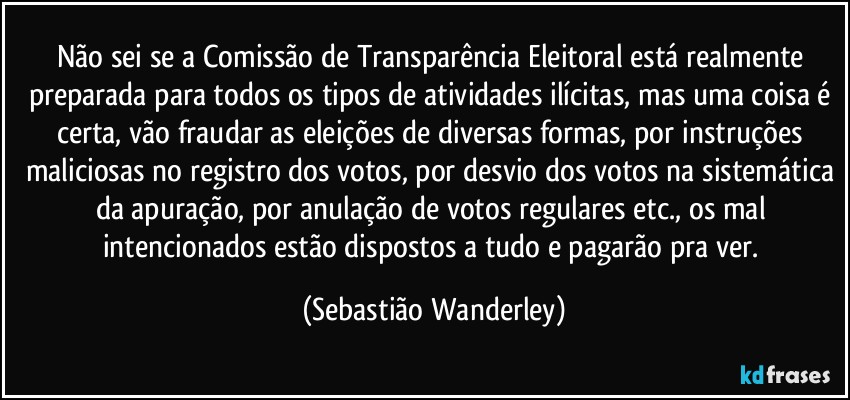 Não sei se a Comissão de Transparência Eleitoral está realmente preparada para todos os tipos de atividades ilícitas, mas uma coisa é certa, vão fraudar as eleições de diversas formas, por instruções maliciosas no registro dos votos, por desvio dos votos na sistemática da apuração, por anulação de votos regulares etc., os mal intencionados estão dispostos a tudo e pagarão pra ver. (Sebastião Wanderley)