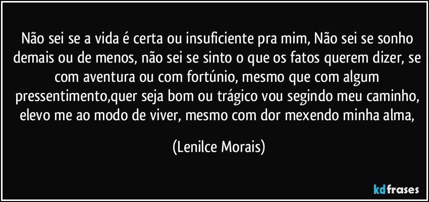 Não sei se a vida é certa ou insuficiente pra mim, Não sei se sonho demais ou de menos, não sei se sinto o que os fatos querem dizer, se com aventura ou com fortúnio, mesmo que com algum pressentimento,quer seja bom ou trágico vou segindo meu caminho, elevo me ao modo de viver, mesmo com dor mexendo minha alma, (Lenilce Morais)