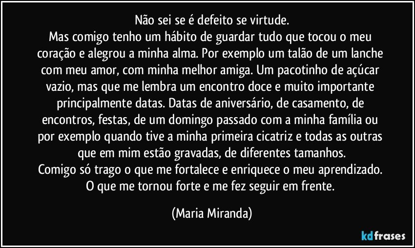 Não sei se é defeito se virtude.
Mas comigo tenho um hábito de guardar tudo que tocou o meu coração e alegrou a minha alma. Por exemplo um talão de um lanche com meu amor, com minha melhor amiga. Um pacotinho de açúcar vazio, mas que me lembra um encontro doce e muito importante principalmente datas. Datas de aniversário, de casamento, de encontros, festas, de um domingo passado com a minha família ou por exemplo quando tive a minha primeira cicatriz e todas as outras que em mim estão gravadas, de diferentes tamanhos.
Comigo só trago o que me fortalece e enriquece o meu aprendizado. 
O que me tornou forte e me fez seguir em frente. (Maria Miranda)